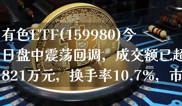 有色ETF(159980)今日盘中震荡回调，成交额已超4821万元，换手率10.7%，市场交投活跃_https://www.shscx.com_氧化铝_第1张