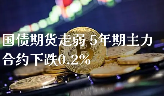 国债期货走弱 5年期主力合约下跌0.2%_https://www.shscx.com_5年期国债期货_第1张